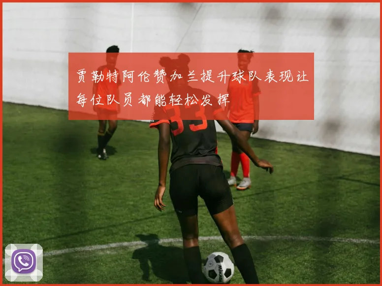 贾勒特阿伦赞加兰提升球队表现让每位队员都能轻松发挥