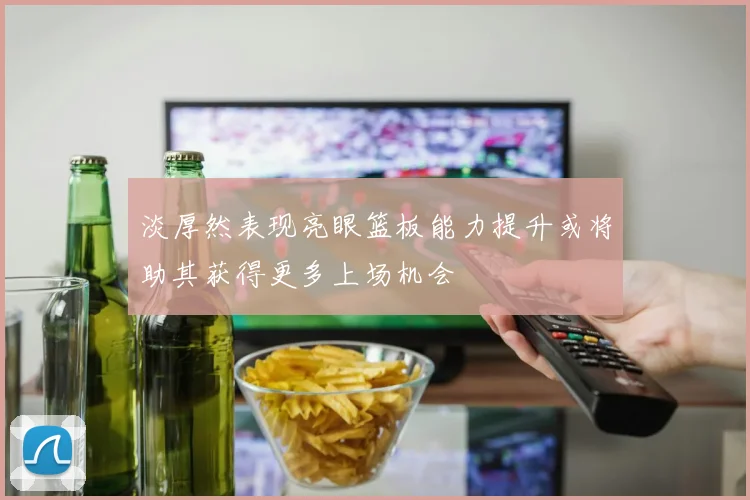 淡厚然表现亮眼篮板能力提升或将助其获得更多上场机会