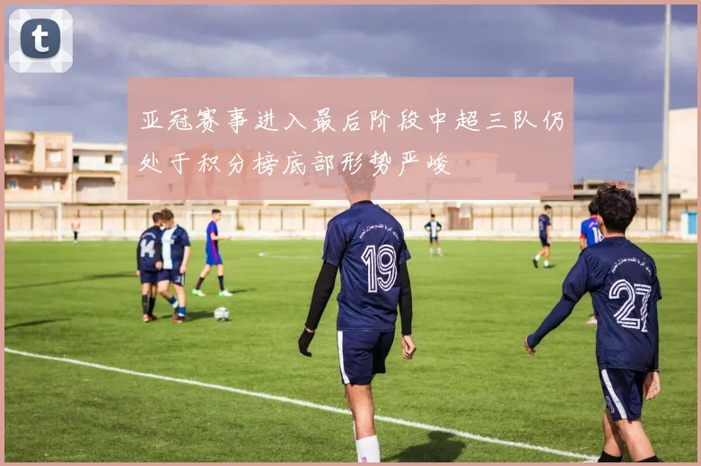 亚冠赛事进入最后阶段中超三队仍处于积分榜底部形势严峻