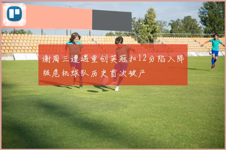 谢周三遭遇重创英冠扣12分陷入降级危机球队历史首次破产