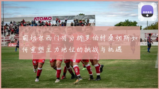 前切尔西门将分析罗伯特桑切斯如何重塑主力地位的挑战与机遇