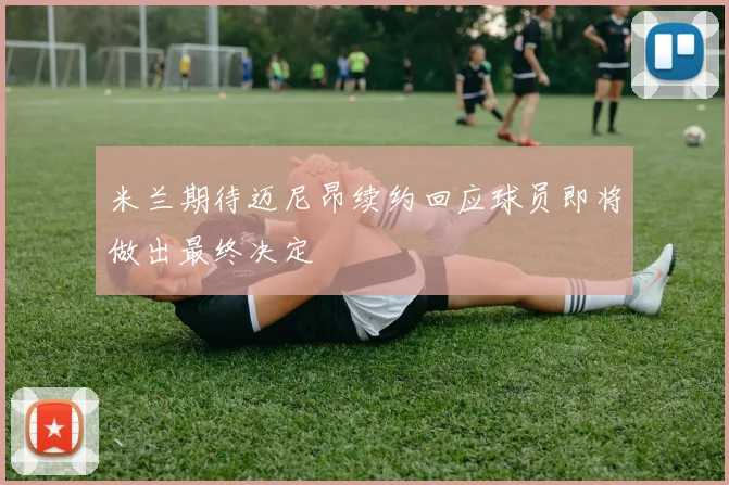 米兰期待迈尼昂续约回应球员即将做出最终决定