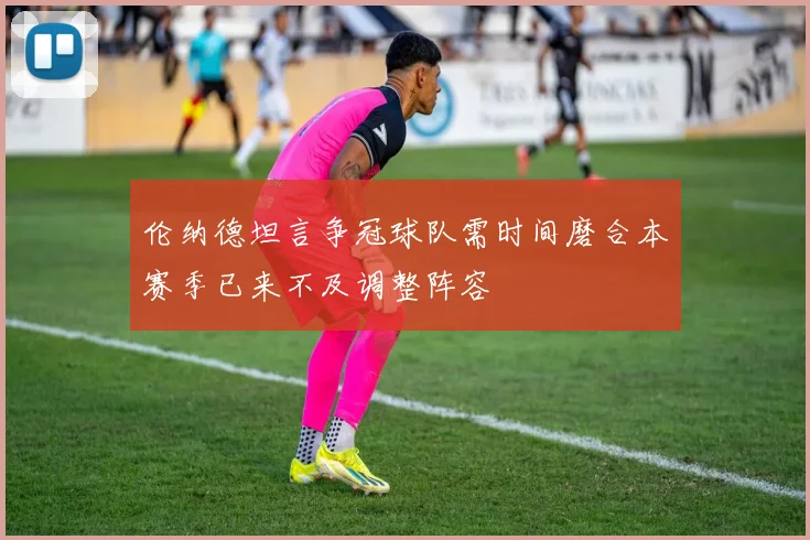 伦纳德坦言争冠球队需时间磨合本赛季已来不及调整阵容