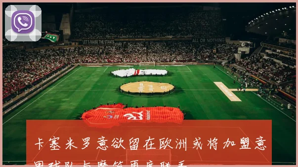 卡塞米罗意欲留在欧洲或将加盟意甲球队与魔笛再度联手