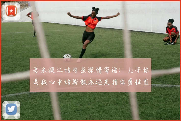 吾米提江的母亲深情寄语：儿子你是我心中的骄傲永远支持你勇往直前！