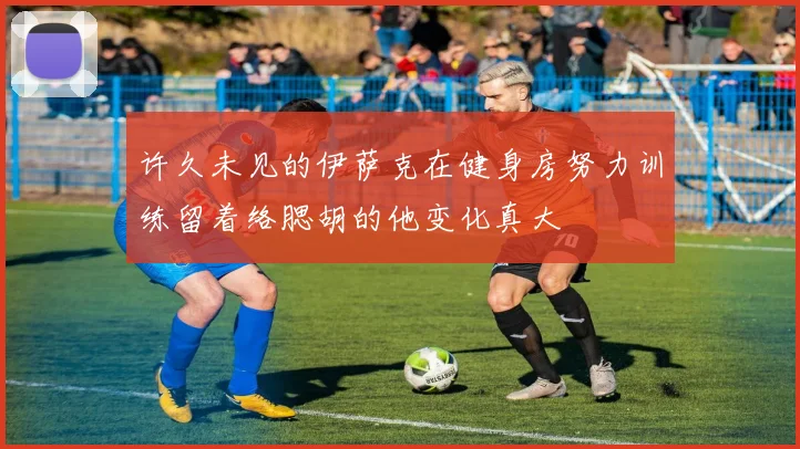许久未见的伊萨克在健身房努力训练留着络腮胡的他变化真大