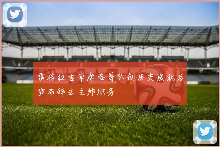 雷格拉吉率摩洛哥队创历史成就后宣布辞去主帅职务