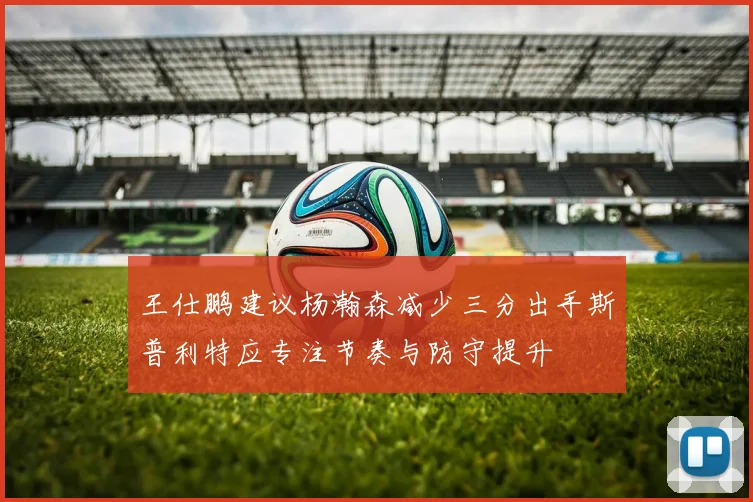 王仕鹏建议杨瀚森减少三分出手斯普利特应专注节奏与防守提升