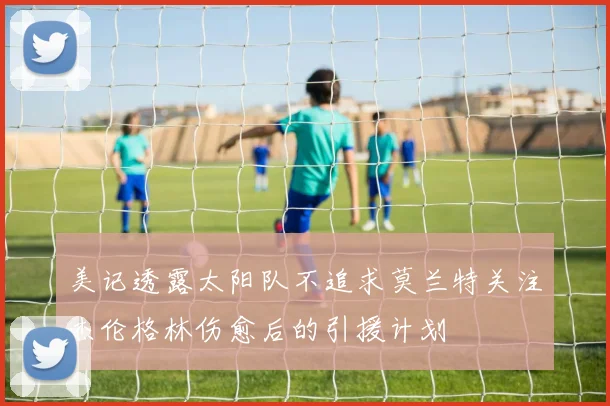 美记透露太阳队不追求莫兰特关注杰伦格林伤愈后的引援计划