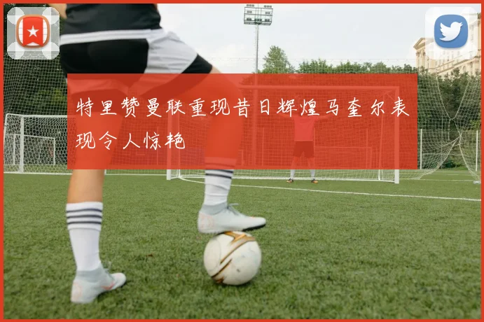 特里赞曼联重现昔日辉煌马奎尔表现令人惊艳