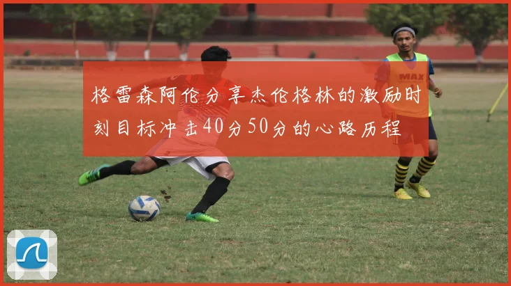 格雷森阿伦分享杰伦格林的激励时刻目标冲击40分50分的心路历程