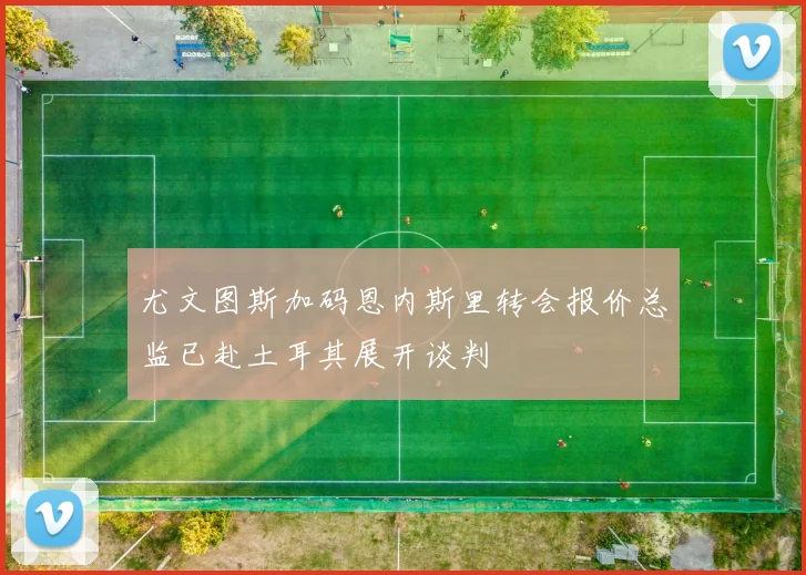 尤文图斯加码恩内斯里转会报价总监已赴土耳其展开谈判
