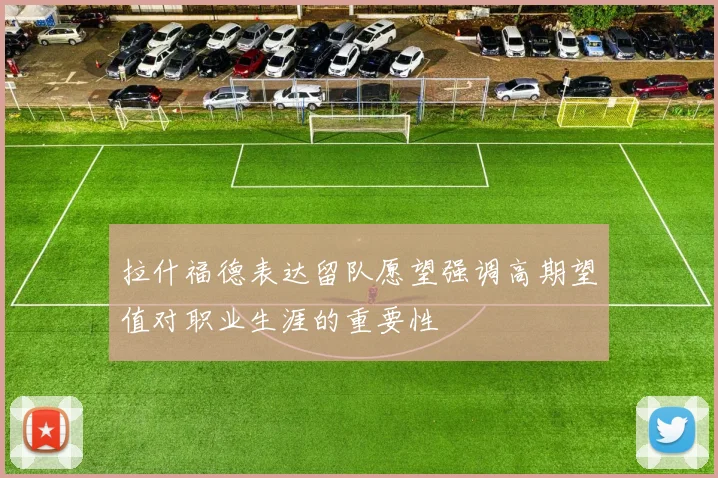 拉什福德表达留队愿望强调高期望值对职业生涯的重要性