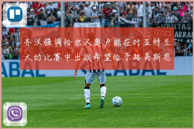齐沃强调恰尔汉奥卢能在对亚特兰大的比赛中出战希望给予路易斯恩里克更多时间和信任