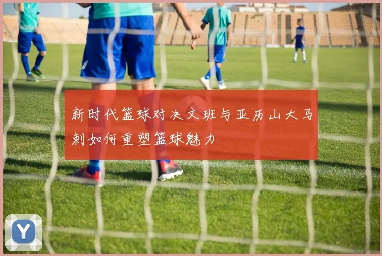 新时代篮球对决文班与亚历山大马刺如何重塑篮球魅力
