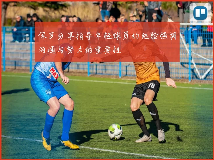 保罗分享指导年轻球员的经验强调沟通与努力的重要性