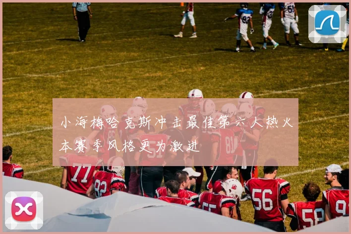 小海梅哈克斯冲击最佳第六人热火本赛季风格更为激进