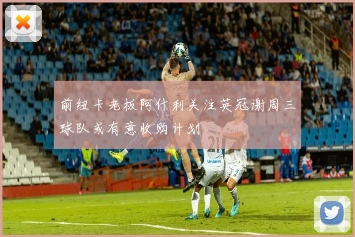 前纽卡老板阿什利关注英冠谢周三球队或有意收购计划