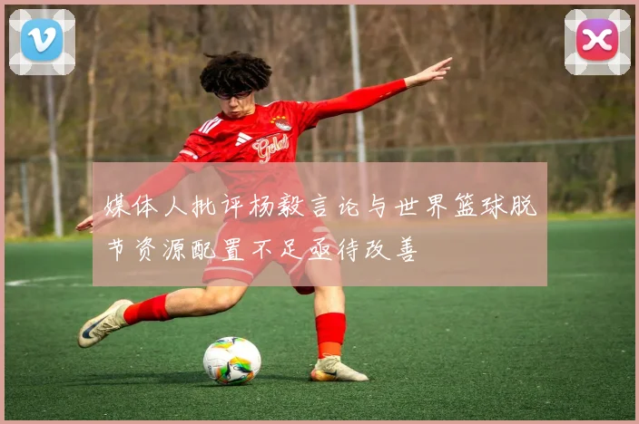 媒体人批评杨毅言论与世界篮球脱节资源配置不足亟待改善