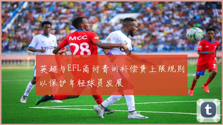 英超与EFL商讨青训补偿费上限规则以保护年轻球员发展