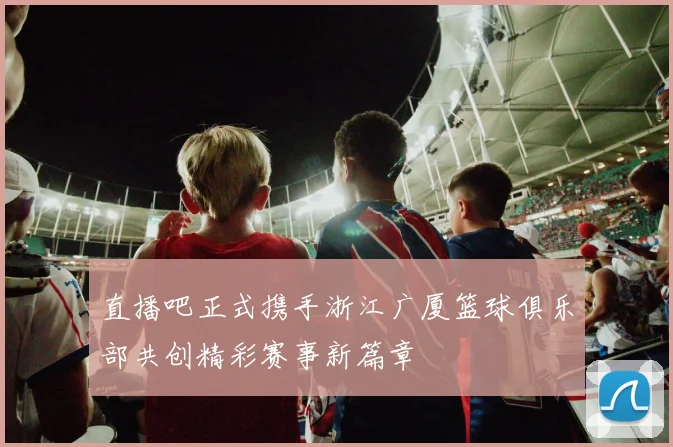 直播吧正式携手浙江广厦篮球俱乐部共创精彩赛事新篇章
