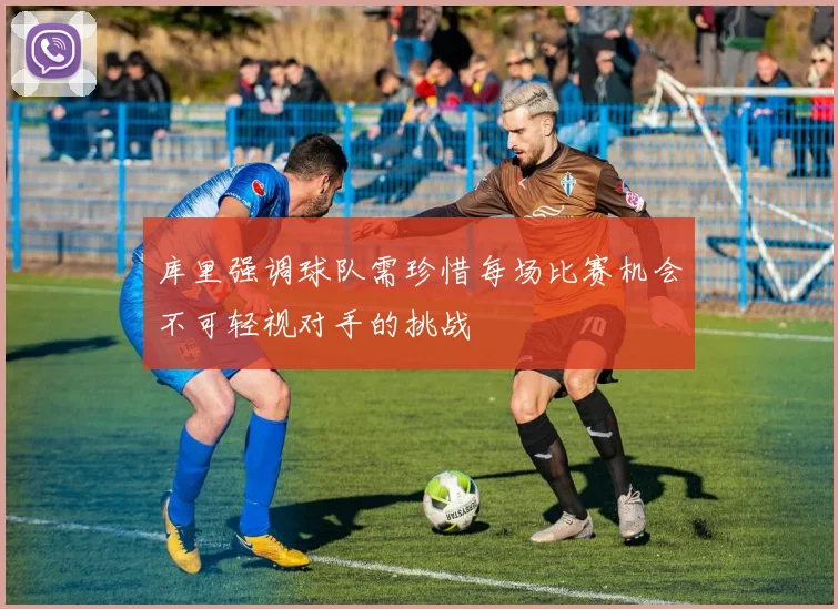 库里强调球队需珍惜每场比赛机会不可轻视对手的挑战