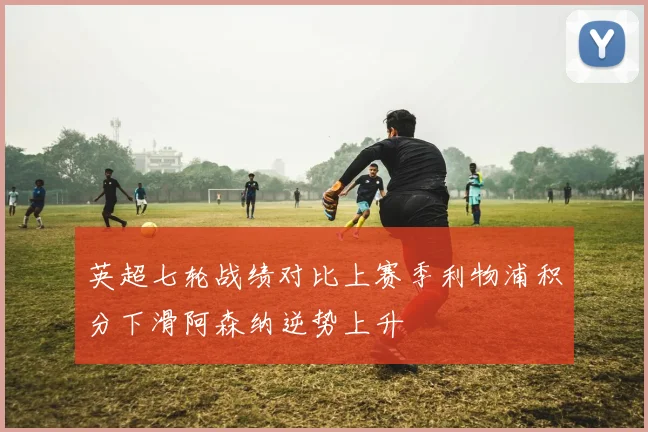 英超七轮战绩对比上赛季利物浦积分下滑阿森纳逆势上升