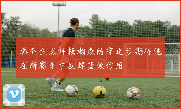 韩乔生点评杨瀚森防守进步期待他在新赛季中发挥蓝领作用
