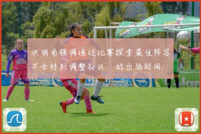 洪明甫强调通过比赛探索最佳阵容不会特别调整孙兴慜的出场时间